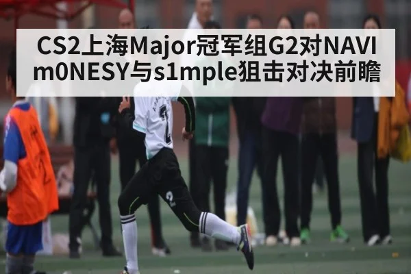CS2上海Major冠军组G2对NAVI m0NESY与s1mple狙击对决前瞻