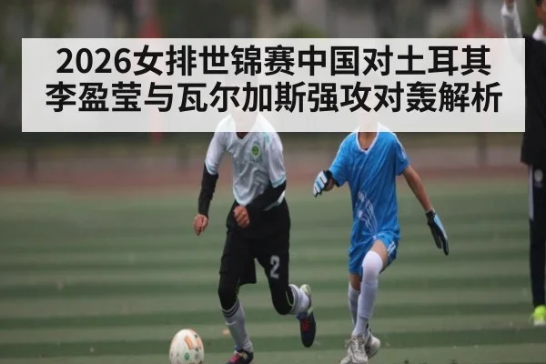 2026女排世锦赛中国对土耳其李盈莹与瓦尔加斯强攻对轰解析