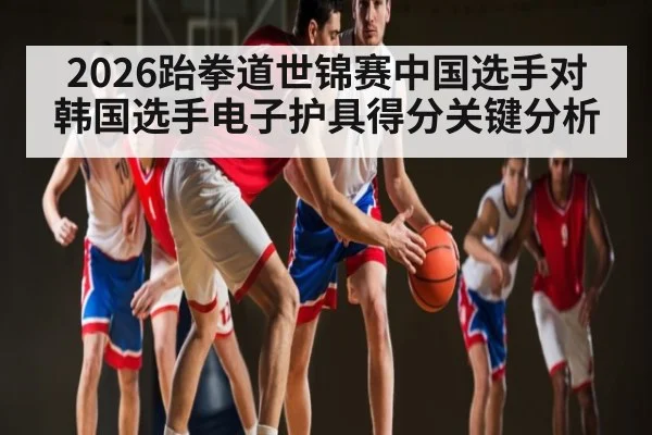 2026跆拳道世锦赛中国选手对韩国选手电子护具得分关键分析