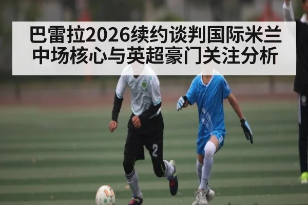 巴雷拉2026续约谈判国际米兰中场核心与英超豪门关注分析