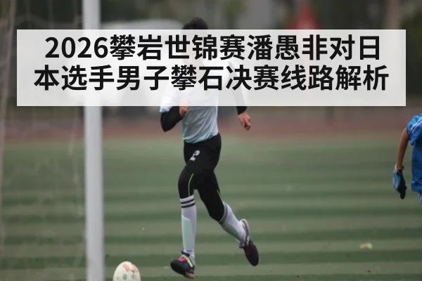 2026攀岩世锦赛潘愚非对日本选手男子攀石决赛线路解析